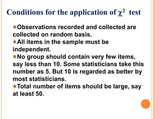 Conditions for the application of 2 test
Observations recorded and collected are
collected on random basis.
All items in the sample must be
independent.
No group should contain very few items,
say less than 10. Some statisticians take this
number as 5. But 10 is regarded as better by
most statisticians.
Total number of items should be large, say
at least 50.

 
