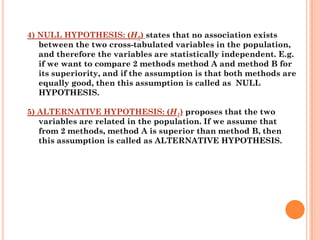 4) NULL HYPOTHESIS: (H0) states that no association exists
   between the two cross-tabulated variables in the population,
   and therefore the variables are statistically independent. E.g.
   if we want to compare 2 methods method A and method B for
   its superiority, and if the assumption is that both methods are
   equally good, then this assumption is called as NULL
   HYPOTHESIS.

5) ALTERNATIVE HYPOTHESIS: (H1) proposes that the two
   variables are related in the population. If we assume that
   from 2 methods, method A is superior than method B, then
   this assumption is called as ALTERNATIVE HYPOTHESIS.
 