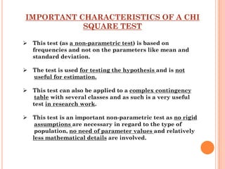 IMPORTANT CHARACTERISTICS OF A CHI
           SQUARE TEST

 This test (as a non-parametric test) is based on
  frequencies and not on the parameters like mean and
  standard deviation.

 The test is used for testing the hypothesis and is not
  useful for estimation.

 This test can also be applied to a complex contingency
   table with several classes and as such is a very useful
  test in research work.

 This test is an important non-parametric test as no rigid
   assumptions are necessary in regard to the type of
   population, no need of parameter values and relatively
  less mathematical details are involved.
 