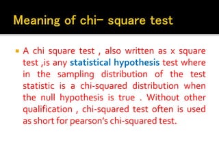  A chi square test , also written as x square
test ,is any statistical hypothesis test where
in the sampling distribution of the test
statistic is a chi-squared distribution when
the null hypothesis is true . Without other
qualification , chi-squared test often is used
as short for pearson’s chi-squared test.
 