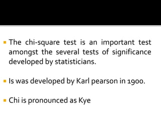  The chi-square test is an important test
amongst the several tests of significance
developed by statisticians.
 Is was developed by Karl pearson in 1900.
 Chi is pronounced as Kye
 