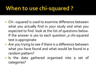  Chi –squared is used to examine difference between
what you actually find in your study and what you
expected to find .look at the list of questions below.
If the answer is yes to each question ,a chi-squared
test is appropriate
 Are you trying to see if there is a difference between
what you have found and what would be found in a
random pattern?
 Is the data gathered organised into a set of
categories?
 