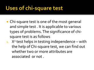  Chi-square test is one of the most general
and simple test . It is applicable to various
types of problems.The significance of chi-
square test is as follows
1. X2 test helps in testing independence – with
the help of Chi-square test, we can find out
whether two or more attributes are
associated or not .
 