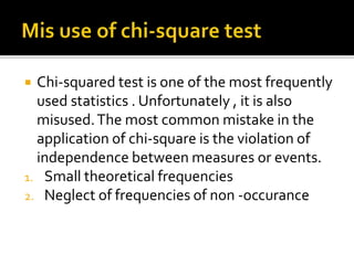  Chi-squared test is one of the most frequently
used statistics . Unfortunately , it is also
misused.The most common mistake in the
application of chi-square is the violation of
independence between measures or events.
1. Small theoretical frequencies
2. Neglect of frequencies of non -occurance
 