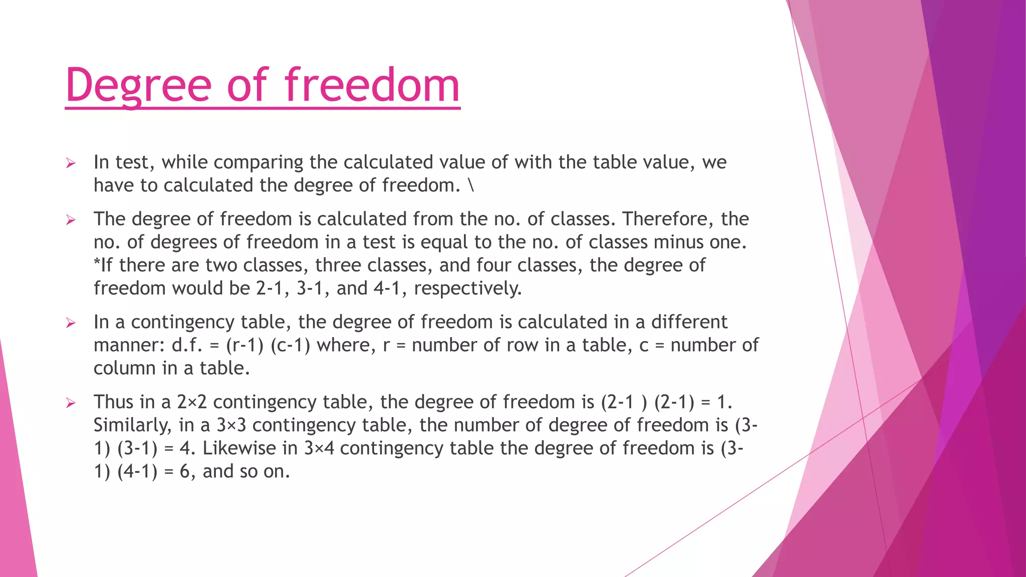 Degree of freedom
 In test, while comparing the calculated value of with the table value, we
have to calculated the degree of freedom. 
 The degree of freedom is calculated from the no. of classes. Therefore, the
no. of degrees of freedom in a test is equal to the no. of classes minus one.
*If there are two classes, three classes, and four classes, the degree of
freedom would be 2-1, 3-1, and 4-1, respectively.
 In a contingency table, the degree of freedom is calculated in a different
manner: d.f. = (r-1) (c-1) where, r = number of row in a table, c = number of
column in a table.
 Thus in a 2×2 contingency table, the degree of freedom is (2-1 ) (2-1) = 1.
Similarly, in a 3×3 contingency table, the number of degree of freedom is (3-
1) (3-1) = 4. Likewise in 3×4 contingency table the degree of freedom is (3-
1) (4-1) = 6, and so on.
 