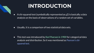 INTRODUCTION
● A chi-squared test (symbolically represented as χ2) is basically a data
analysis on the basis of observations of a random set of variables.
● Usually, it is a comparison of two statistical data sets.
● This test was introduced by Karl Pearson in 1900 for categorical data
analysis and distribution. So it was mentioned as Pearson’s chi-
squared test.
 