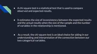 ● A chi-square test is a statistical test that is used to compare
observed and expected results.
● It estimates the size of inconsistency between the expected results
and the actual results when the size of the sample and the number
of variables in the relationship is mentioned.
● As a result, the chi-square test is an ideal choice for aiding in our
understanding and interpretation of the connection between our
two categorical variables.
 