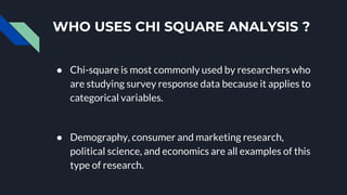 WHO USES CHI SQUARE ANALYSIS ?
● Chi-square is most commonly used by researchers who
are studying survey response data because it applies to
categorical variables.
● Demography, consumer and marketing research,
political science, and economics are all examples of this
type of research.
 