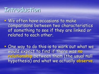 Introduction
 We often have occasions to make
comparisons between two characteristics
of something to see if they are linked or
related to each other.
 One way to do this is to work out what we
would expect to find if there was no
relationship between them (the usual null
hypothesis) and what we actually observe.
 