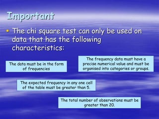 Important
 The chi square test can only be used on
data that has the following
characteristics:
The data must be in the form
of frequencies
The frequency data must have a
precise numerical value and must be
organised into categories or groups.
The total number of observations must be
greater than 20.
The expected frequency in any one cell
of the table must be greater than 5.
 