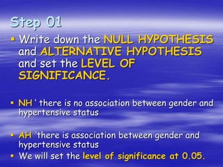  Write down the NULL HYPOTHESIS
and ALTERNATIVE HYPOTHESIS
and set the LEVEL OF
SIGNIFICANCE.
 NH ‘ there is no association between gender and
hypertensive status
 AH ‘there is association between gender and
hypertensive status
 We will set the level of significance at 0.05.
Step 01
 