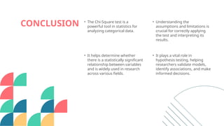 CONCLUSION • The Chi-Square test is a
powerful tool in statistics for
analyzing categorical data.
• Understanding the
assumptions and limitations is
crucial for correctly applying
the test and interpreting its
results.
• It helps determine whether
there is a statistically significant
relationship between variables
and is widely used in research
across various fields.
• It plays a vital role in
hypothesis testing, helping
researchers validate models,
identify associations, and make
informed decisions.
 