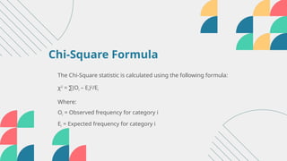 The Chi-Square statistic is calculated using the following formula:
χ2
= (O
∑ i – Ei)2
/Ei
Where:
Oi = Observed frequency for category i
Ei = Expected frequency for category i
Chi-Square Formula
 