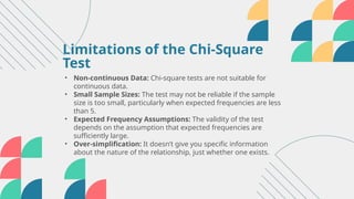 • Non-continuous Data: Chi-square tests are not suitable for
continuous data.
• Small Sample Sizes: The test may not be reliable if the sample
size is too small, particularly when expected frequencies are less
than 5.
• Expected Frequency Assumptions: The validity of the test
depends on the assumption that expected frequencies are
sufficiently large.
• Over-simplification: It doesn’t give you specific information
about the nature of the relationship, just whether one exists.
Limitations of the Chi-Square
Test
 