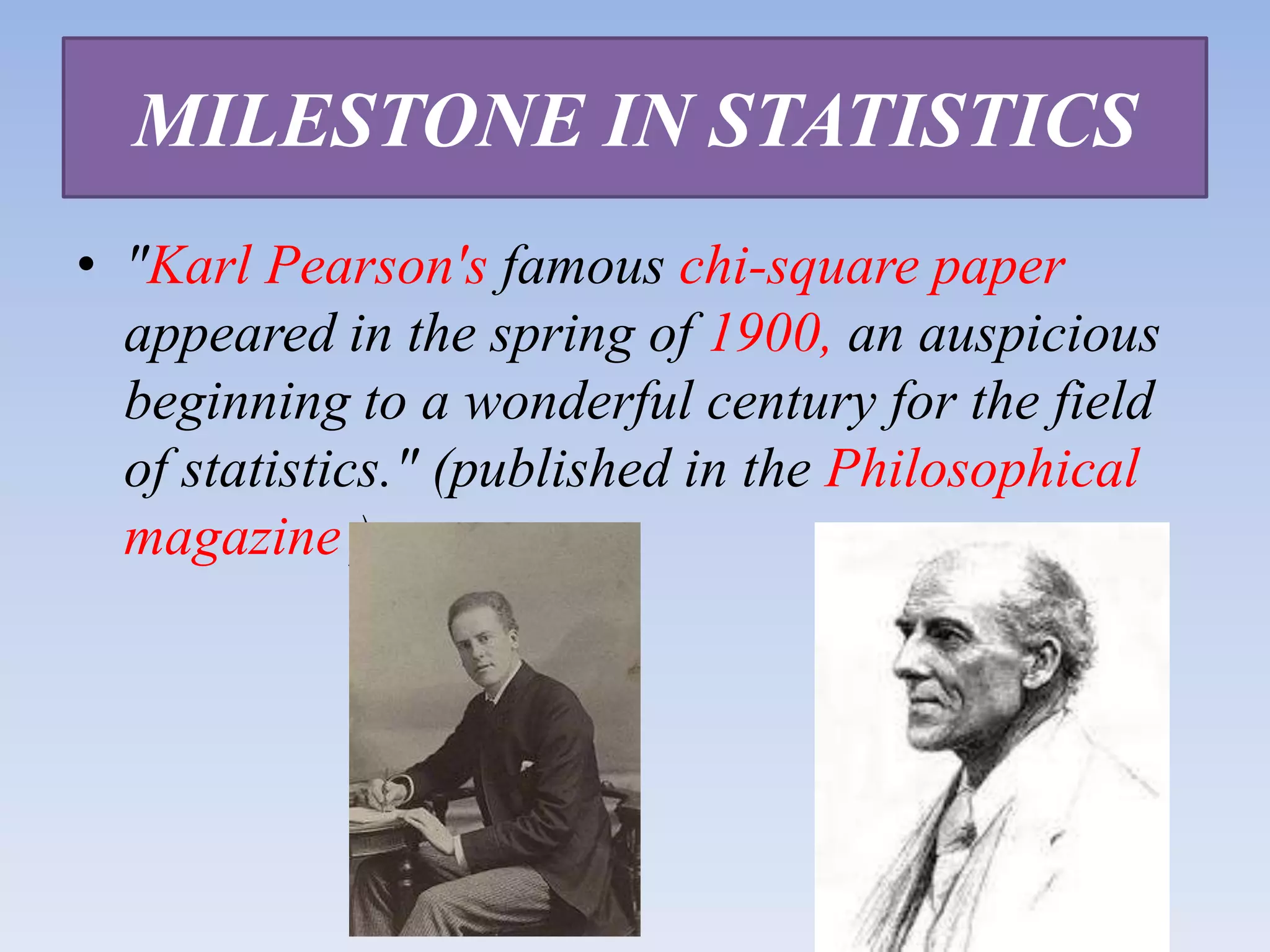 MILESTONE IN STATISTICS
• "Karl Pearson's famous chi-square paper
appeared in the spring of 1900, an auspicious
beginning to a wonderful century for the field
of statistics." (published in the Philosophical
magazine )

 