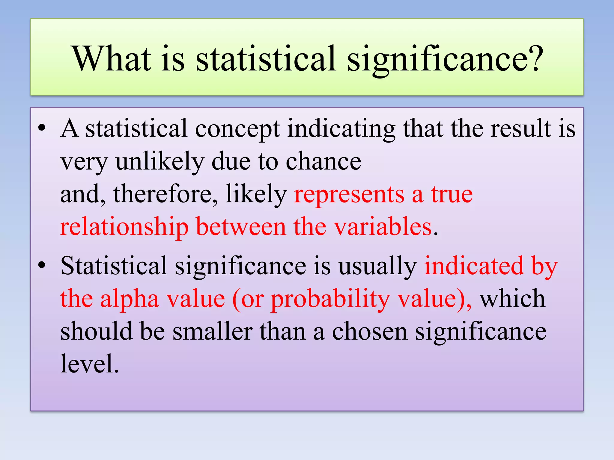 What is statistical significance?
• A statistical concept indicating that the result is
very unlikely due to chance
and, therefore, likely represents a true
relationship between the variables.
• Statistical significance is usually indicated by
the alpha value (or probability value), which
should be smaller than a chosen significance
level.

 