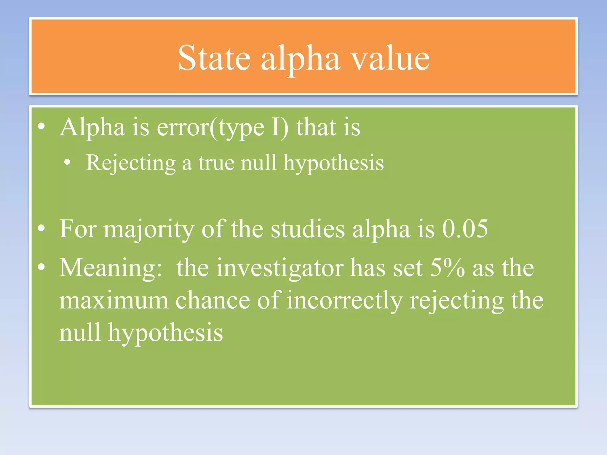 State alpha value
• Alpha is error(type I) that is
• Rejecting a true null hypothesis

• For majority of the studies alpha is 0.05
• Meaning: the investigator has set 5% as the
maximum chance of incorrectly rejecting the
null hypothesis

 