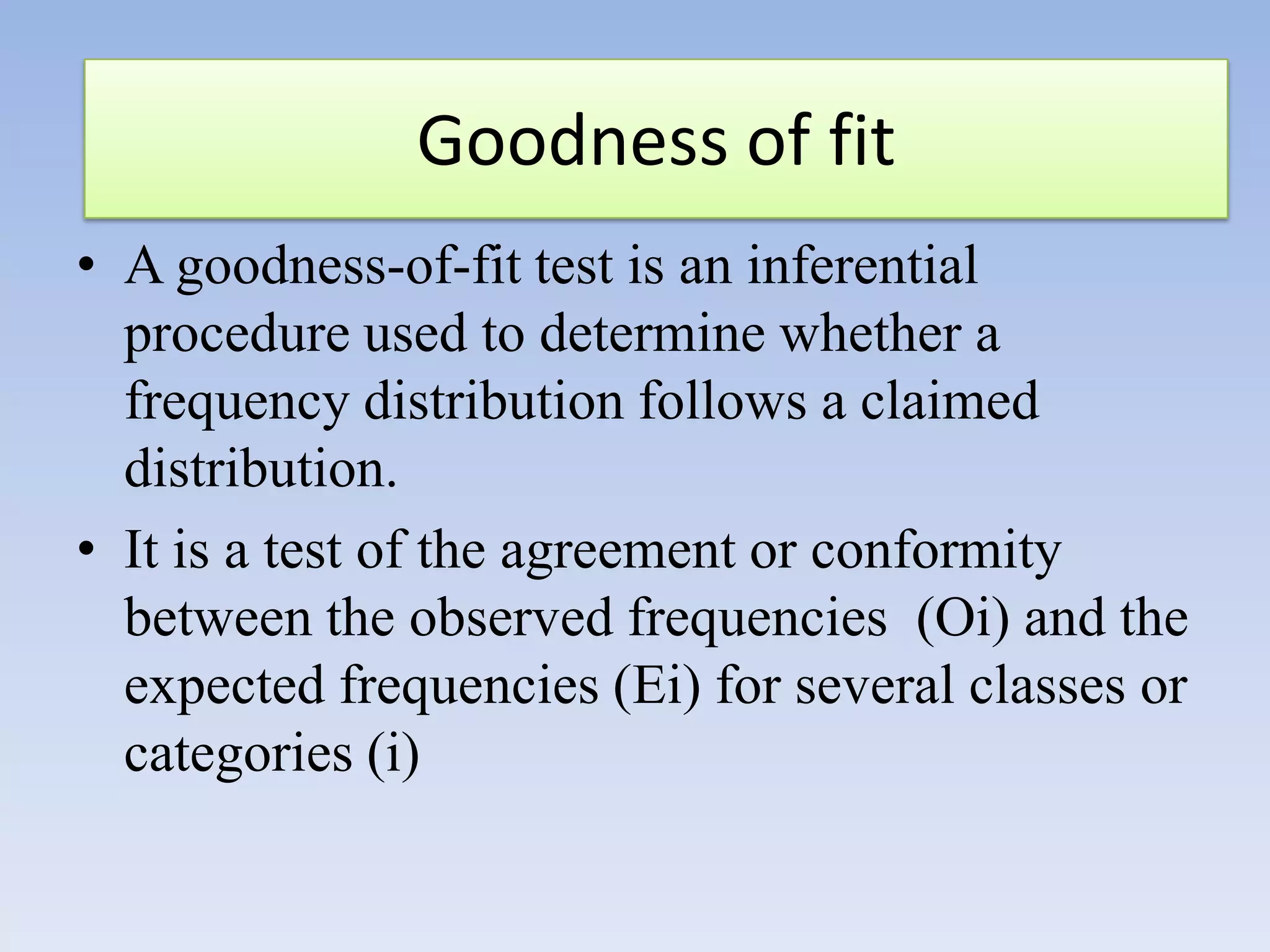 Goodness of fit
• A goodness-of-fit test is an inferential
procedure used to determine whether a
frequency distribution follows a claimed
distribution.
• It is a test of the agreement or conformity
between the observed frequencies (Oi) and the
expected frequencies (Ei) for several classes or
categories (i)

 