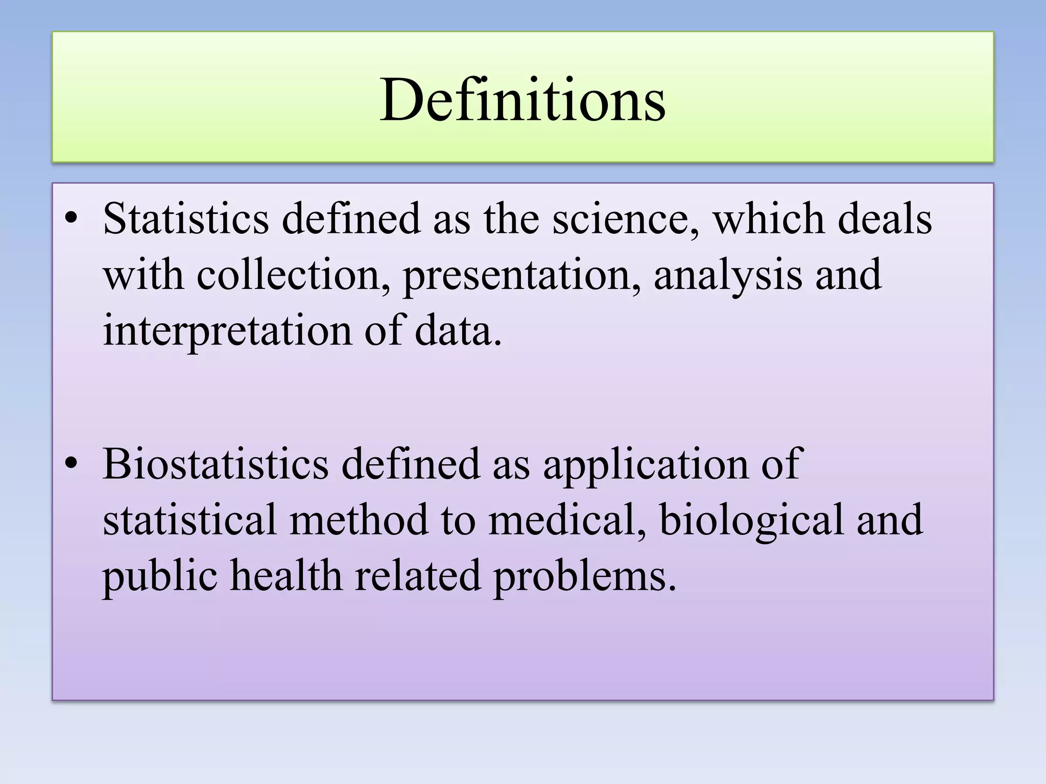 Definitions
• Statistics defined as the science, which deals
with collection, presentation, analysis and
interpretation of data.

• Biostatistics defined as application of
statistical method to medical, biological and
public health related problems.

 