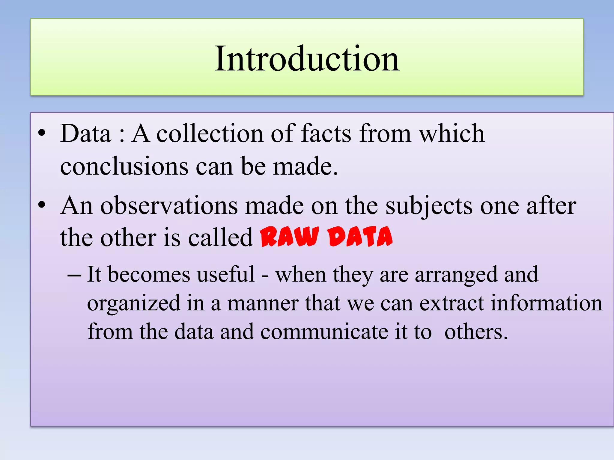 Introduction
• Data : A collection of facts from which
conclusions can be made.
• An observations made on the subjects one after
the other is called raw data
– It becomes useful - when they are arranged and
organized in a manner that we can extract information
from the data and communicate it to others.

 