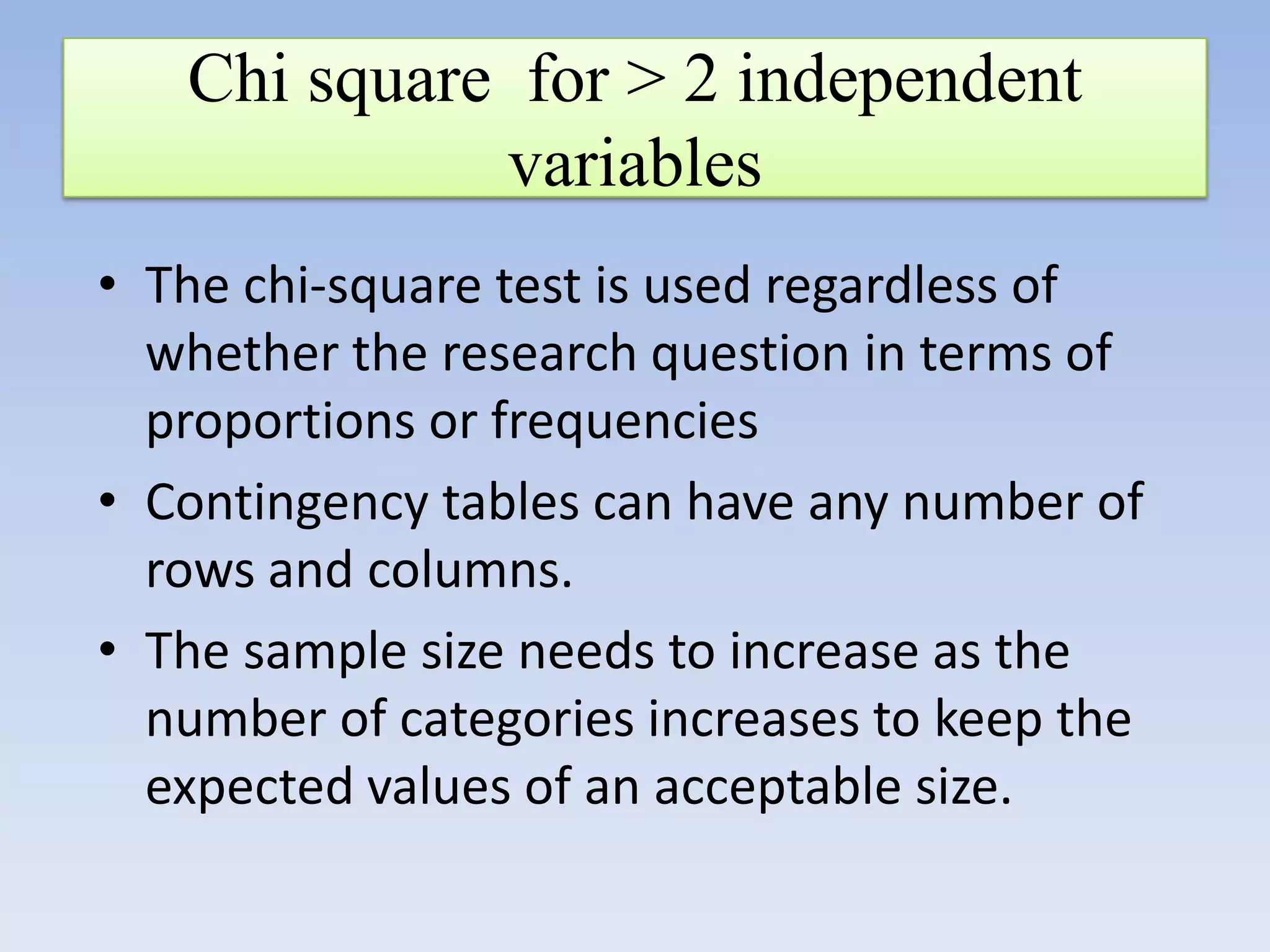 Chi square for > 2 independent
variables
• The chi-square test is used regardless of
whether the research question in terms of
proportions or frequencies
• Contingency tables can have any number of
rows and columns.
• The sample size needs to increase as the
number of categories increases to keep the
expected values of an acceptable size.

 