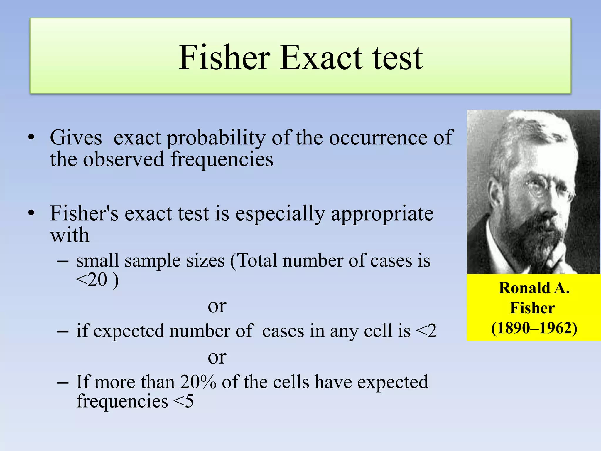 Fisher Exact test
• Gives exact probability of the occurrence of
the observed frequencies
• Fisher's exact test is especially appropriate
with
– small sample sizes (Total number of cases is
<20 )

or
– if expected number of cases in any cell is <2

or
– If more than 20% of the cells have expected
frequencies <5

Ronald A.
Fisher
(1890–1962)

 