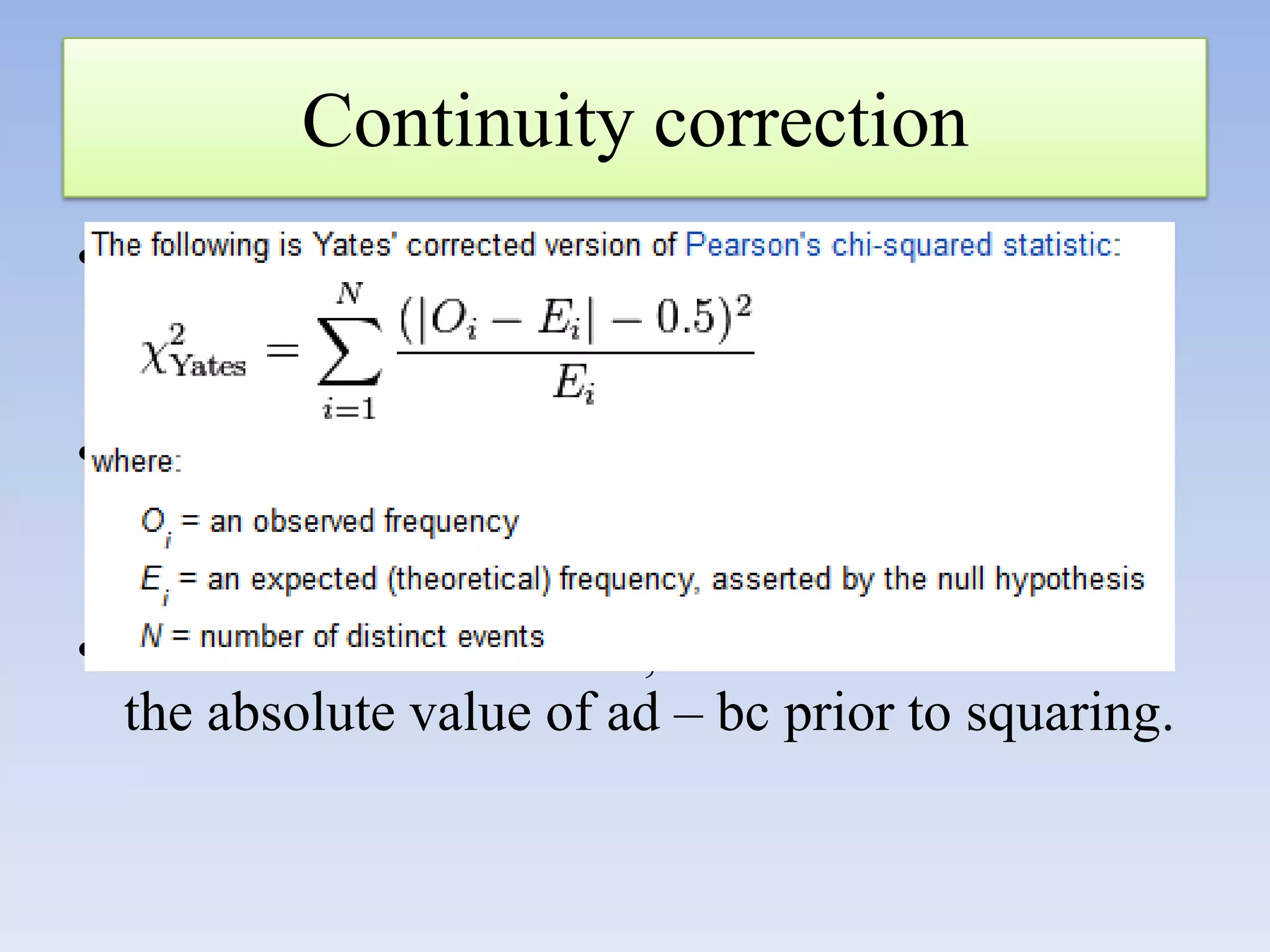 Continuity correction
• It subtracts ½ from the difference between
observed and expected frequencies in the
numerator of χ2 before squaring;
• It makes the value for χ2 smaller >>>>
acceptance of null hypothesis >>decrease type
I error
• In the shortcut formula, n/2 is subtracted from
the absolute value of ad – bc prior to squaring.

 