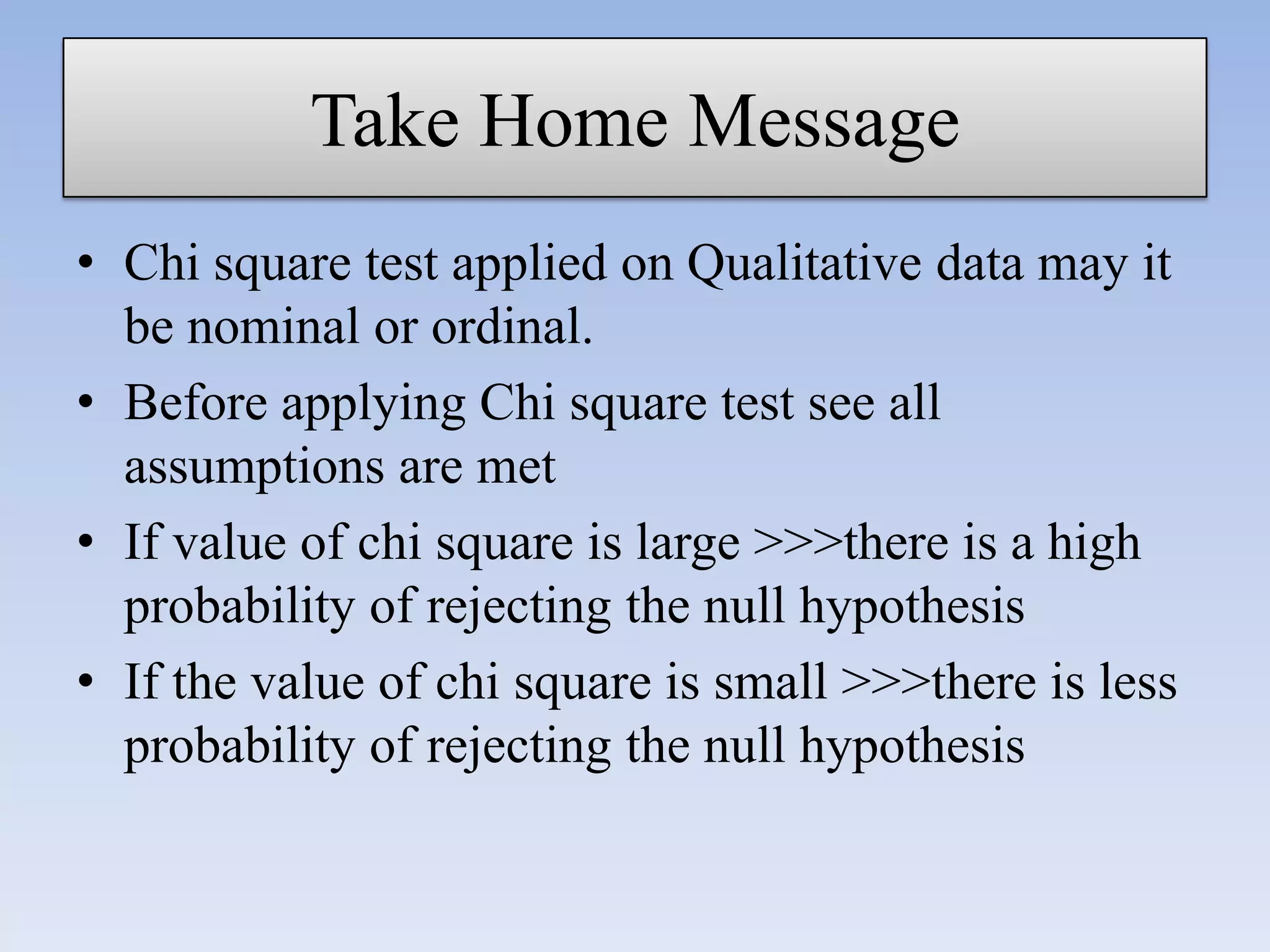 Take Home Message
• Chi square test applied on Qualitative data may it
be nominal or ordinal.
• Before applying Chi square test see all
assumptions are met
• If value of chi square is large >>>there is a high
probability of rejecting the null hypothesis
• If the value of chi square is small >>>there is less
probability of rejecting the null hypothesis

 