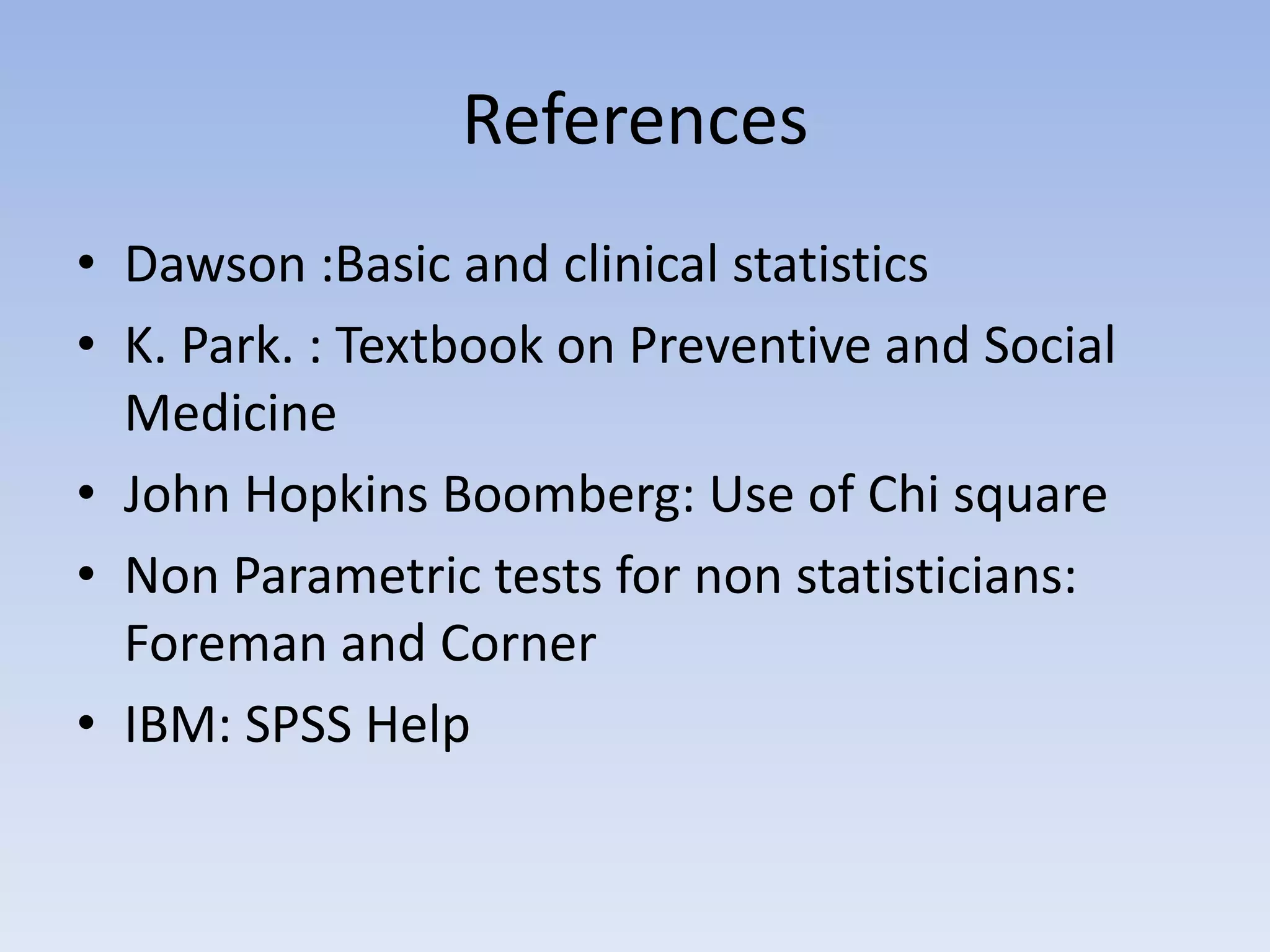 References
• Dawson :Basic and clinical statistics
• K. Park. : Textbook on Preventive and Social
Medicine
• John Hopkins Boomberg: Use of Chi square
• Non Parametric tests for non statisticians:
Foreman and Corner
• IBM: SPSS Help

 
