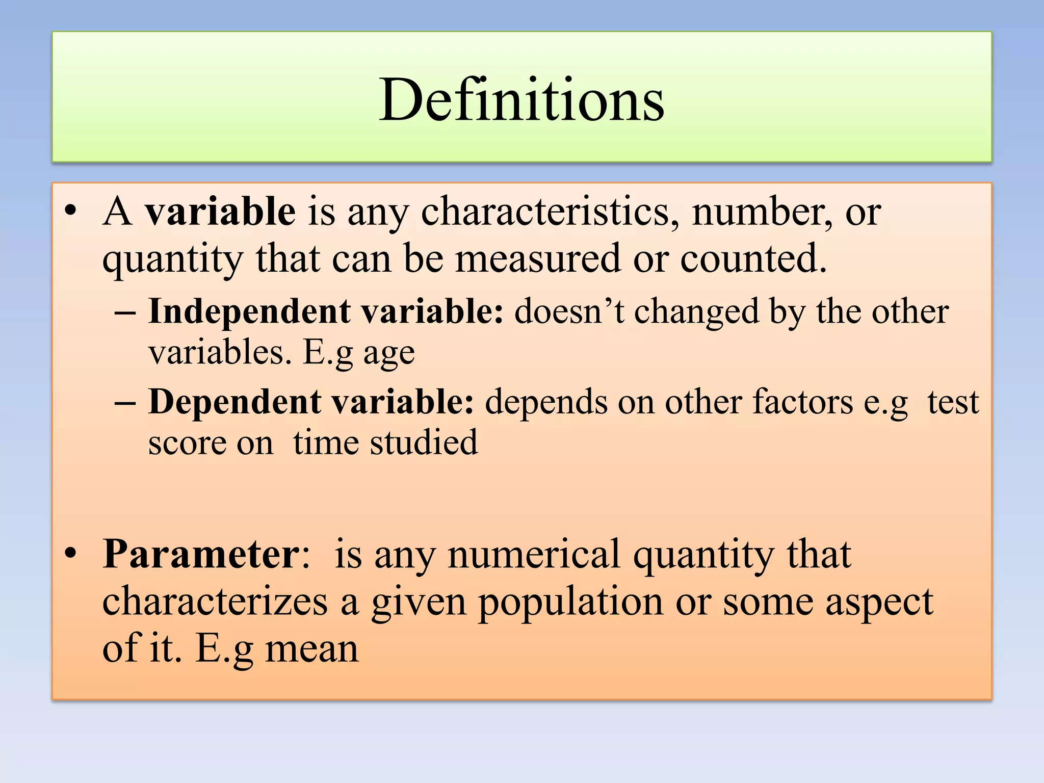 Definitions
• A variable is any characteristics, number, or
quantity that can be measured or counted.
– Independent variable: doesn’t changed by the other
variables. E.g age
– Dependent variable: depends on other factors e.g test
score on time studied

• Parameter: is any numerical quantity that
characterizes a given population or some aspect
of it. E.g mean

 