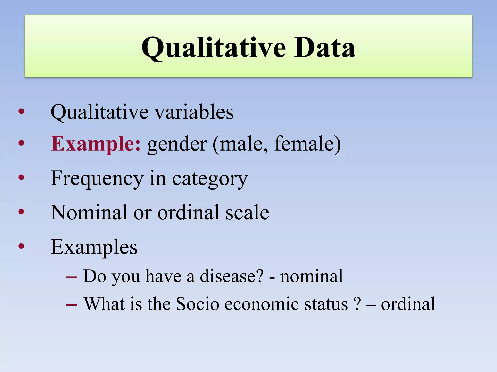 Qualitative Data
•
•

Qualitative variables
Example: gender (male, female)

•

Frequency in category

•

Nominal or ordinal scale

•

Examples
– Do you have a disease? - nominal
– What is the Socio economic status ? – ordinal

 