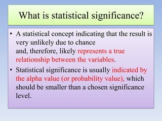 What is statistical significance?
• A statistical concept indicating that the result is
very unlikely due to chance
and, therefore, likely represents a true
relationship between the variables.
• Statistical significance is usually indicated by
the alpha value (or probability value), which
should be smaller than a chosen significance
level.

 