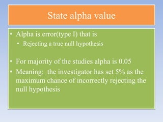 State alpha value
• Alpha is error(type I) that is
• Rejecting a true null hypothesis

• For majority of the studies alpha is 0.05
• Meaning: the investigator has set 5% as the
maximum chance of incorrectly rejecting the
null hypothesis

 
