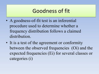 Goodness of fit
• A goodness-of-fit test is an inferential
procedure used to determine whether a
frequency distribution follows a claimed
distribution.
• It is a test of the agreement or conformity
between the observed frequencies (Oi) and the
expected frequencies (Ei) for several classes or
categories (i)

 