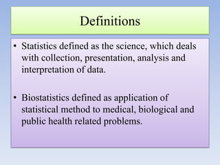 Definitions
• Statistics defined as the science, which deals
with collection, presentation, analysis and
interpretation of data.

• Biostatistics defined as application of
statistical method to medical, biological and
public health related problems.

 