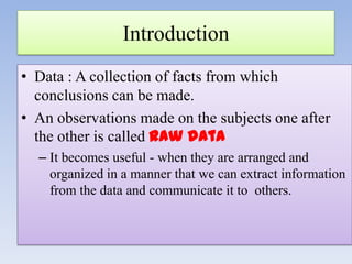 Introduction
• Data : A collection of facts from which
conclusions can be made.
• An observations made on the subjects one after
the other is called raw data
– It becomes useful - when they are arranged and
organized in a manner that we can extract information
from the data and communicate it to others.

 