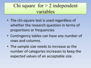 Chi square for > 2 independent
variables
• The chi-square test is used regardless of
whether the research question in terms of
proportions or frequencies
• Contingency tables can have any number of
rows and columns.
• The sample size needs to increase as the
number of categories increases to keep the
expected values of an acceptable size.

 