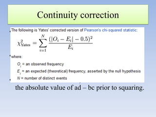 Continuity correction
• It subtracts ½ from the difference between
observed and expected frequencies in the
numerator of χ2 before squaring;
• It makes the value for χ2 smaller >>>>
acceptance of null hypothesis >>decrease type
I error
• In the shortcut formula, n/2 is subtracted from
the absolute value of ad – bc prior to squaring.

 