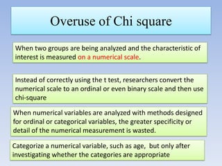 Overuse of Chi square
When two groups are being analyzed and the characteristic of
interest is measured on a numerical scale.
Instead of correctly using the t test, researchers convert the
numerical scale to an ordinal or even binary scale and then use
chi-square
When numerical variables are analyzed with methods designed
for ordinal or categorical variables, the greater specificity or
detail of the numerical measurement is wasted.
Categorize a numerical variable, such as age, but only after
investigating whether the categories are appropriate

 