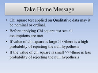 Take Home Message
• Chi square test applied on Qualitative data may it
be nominal or ordinal.
• Before applying Chi square test see all
assumptions are met
• If value of chi square is large >>>there is a high
probability of rejecting the null hypothesis
• If the value of chi square is small >>>there is less
probability of rejecting the null hypothesis

 