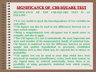 1717
SIGNIFICANCE OF THE CHI-SQUARE TEST IS AS
FOLLOW:
It is very useful to check the Interdependence of two variables on
each other.
Chi Square can also be used to test differences between two or
more actual samples.
Being a nonparametric tests chi-square test is much easier to
compute, and also to apply.
The Chi Square (X2
) test is undoubtedly the most important and
most used member of the nonparametric family of statistical tests.
Chi Square is employed to test the difference between an actual
sample and another hypothetical or previously established
distribution such as that which may be expected due to chance or
probability.
Chi square test can be used to treat data which have been
measured on nominal (classificatory) scales. Such data cannot, on
any logical basis, be ordered numerically, hence there is no
possibility of using parametric statistical tests which require
numerical data.
SIGNIFICANCE OF CHI-SQUARE TESTSIGNIFICANCE OF CHI-SQUARE TEST
 