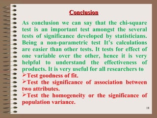 1818
As conclusion we can say that the chi-square
test is an important test amongst the several
tests of significance developed by statisticians.
Being a non-parametric test It’s calculations
are easier than other tests. It tests for effect of
one variable over the other, hence it is very
helpful to understand the effectiveness of
products. It is very useful for all researchers to
Test goodness of fit.
Test the significance of association between
two attributes.
Test the homogeneity or the significance of
population variance.
ConclusionConclusion
 