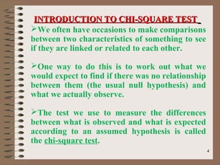 44
We often have occasions to make comparisons
between two characteristics of something to see
if they are linked or related to each other.
One way to do this is to work out what we
would expect to find if there was no relationship
between them (the usual null hypothesis) and
what we actually observe.
The test we use to measure the differences
between what is observed and what is expected
according to an assumed hypothesis is called
the chi-square test.
INTRODUCTION TO CHI-SQUARE TESTINTRODUCTION TO CHI-SQUARE TEST
 