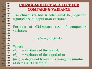 55
The chi-square test is often used to judge the
significance of population variance.
Formula of Chi-square test of comparing
variance:
χ2
= σ2
s /σ2
p (n-1)
Where
σ2
s = variance of the sample
σ2
p = variance of the population
(n-1) = degree of freedom, n being the number
of items in the sample.
CHI-SQUARE TEST AS A TEST FORCHI-SQUARE TEST AS A TEST FOR
COMPARING VARIANCECOMPARING VARIANCE
 