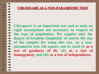 77
Chi-square is an important test and as such no
rigid assumptions are necessary in respect of
the type of population. We require only the
degree of freedom (implicitly of course the size
of the sample) for using this test. As a non-
parametric test, chi square can be used (i) as a
test of goodness of fit, (ii) as a test of
homogeniety and (iii) as a test of independence.
CHI-SQUARE AS A NON-PARAMETRIC TESTCHI-SQUARE AS A NON-PARAMETRIC TEST
 