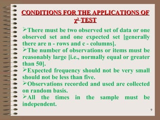 99
There must be two observed set of data or one
observed set and one expected set [generally
there are n - rows and c - columns].
The number of observations or items must be
reasonably large [i.e., normally equal or greater
than 50].
Expected frequency should not be very small
should not be less than five.
Observations recorded and used are collected
on random basis.
All the times in the sample must be
independent.
CONDITIONS FOR THE APPLICATIONS OFCONDITIONS FOR THE APPLICATIONS OF
χχ22
TESTTEST
 