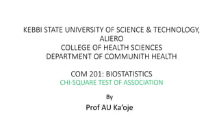 KEBBI STATE UNIVERSITY OF SCIENCE & TECHNOLOGY,
ALIERO
COLLEGE OF HEALTH SCIENCES
DEPARTMENT OF COMMUNITH HEALTH
COM 201: BIOSTATISTICS
CHI-SQUARE TEST OF ASSOCIATION
By
Prof AU Ka’oje
 