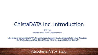 ChistaDATA Inc.
ChistaDATA Inc. Introduction
Shiv Iyer
Founder and CEO of ChistaDATA Inc.
An enterprise-grade 24*7 Consultative Support and Managed Services Provider
for Open Source/Free ClickHouse (both on-premises and Cloud)
 