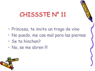 CHISSSTE N° 11
• Princesa, te invito un trago de vino
• No puedo, me cae mal para las piernas
• Se te hinchan?
• No, se me abren !!!
 