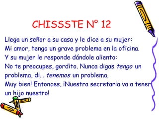 CHISSSTE N° 12
Llega un señor a su casa y le dice a su mujer:
Mi amor, tengo un grave problema en la oficina.
Y su mujer le responde dándole aliento:
No te preocupes, gordito. Nunca digas tengo un
problema, di… tenemos un problema.
Muy bien! Entonces, ¡Nuestra secretaria va a tener
un hijo nuestro!
 